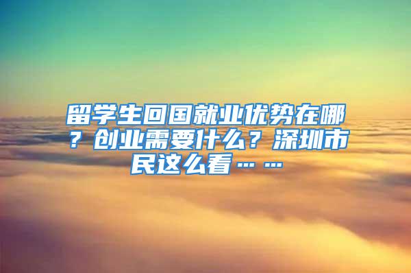 留學(xué)生回國(guó)就業(yè)優(yōu)勢(shì)在哪？創(chuàng)業(yè)需要什么？深圳市民這么看……