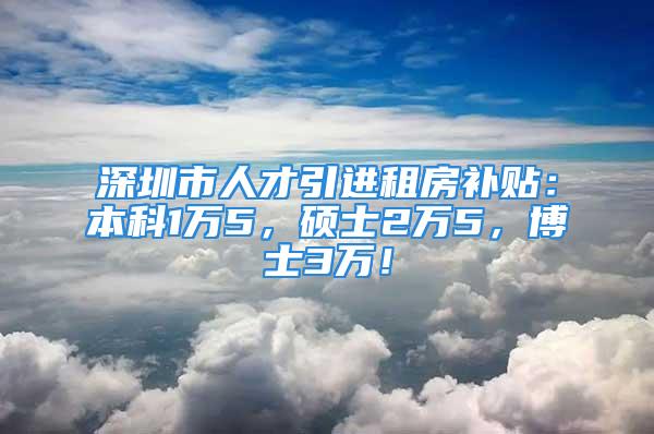 深圳市人才引進租房補貼：本科1萬5，碩士2萬5，博士3萬！