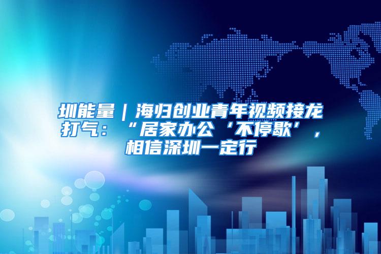 圳能量｜海歸創(chuàng)業(yè)青年視頻接龍打氣：“居家辦公‘不停歇’，相信深圳一定行