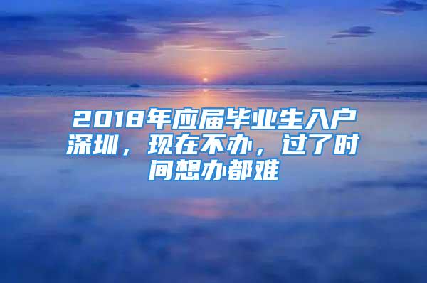 2018年應(yīng)屆畢業(yè)生入戶深圳，現(xiàn)在不辦，過了時(shí)間想辦都難