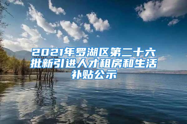 2021年羅湖區(qū)第二十六批新引進(jìn)人才租房和生活補(bǔ)貼公示