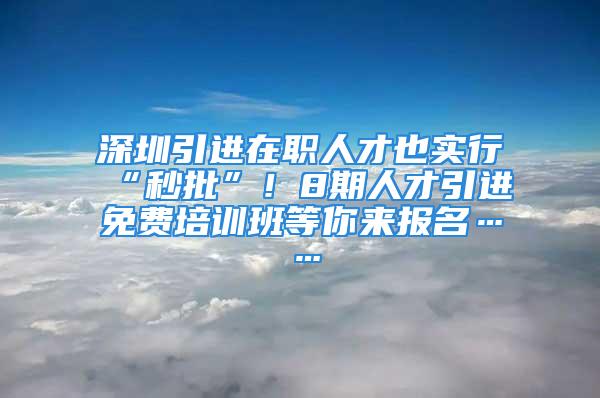 深圳引進在職人才也實行“秒批”！8期人才引進免費培訓(xùn)班等你來報名……