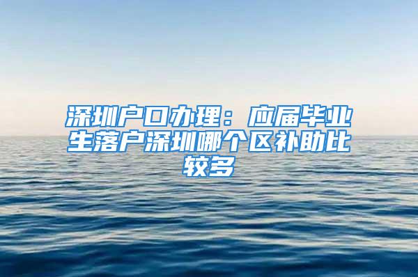 深圳戶口辦理：應(yīng)屆畢業(yè)生落戶深圳哪個區(qū)補助比較多