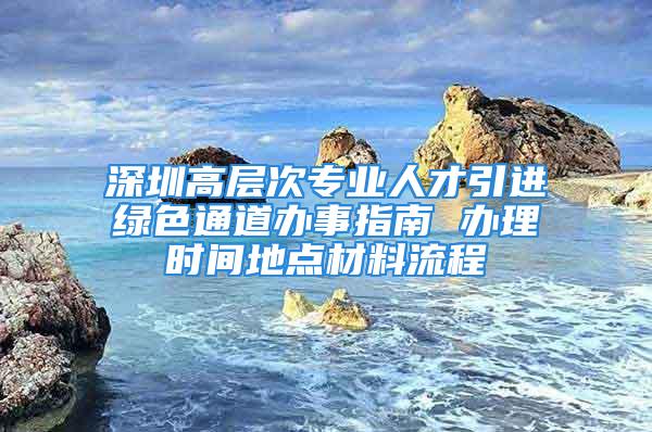 深圳高層次專業(yè)人才引進綠色通道辦事指南 辦理時間地點材料流程