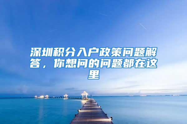 深圳積分入戶政策問題解答，你想問的問題都在這里