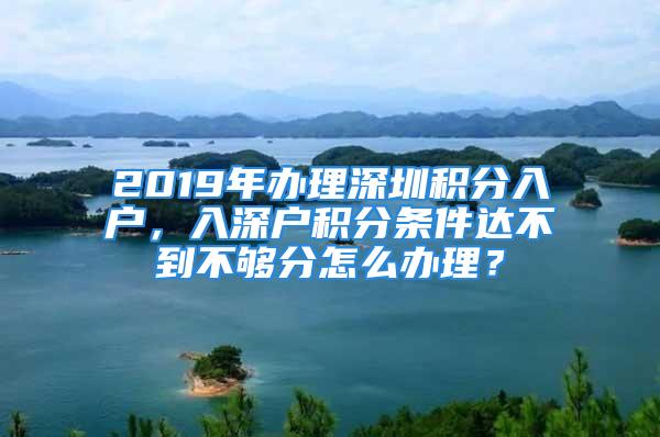 2019年辦理深圳積分入戶，入深戶積分條件達不到不夠分怎么辦理？