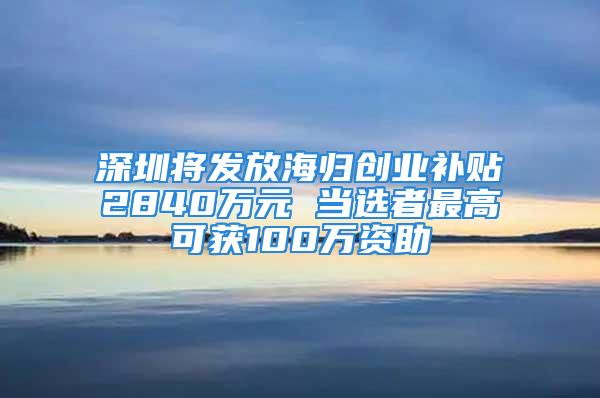 深圳將發(fā)放海歸創(chuàng)業(yè)補(bǔ)貼2840萬元 當(dāng)選者最高可獲100萬資助