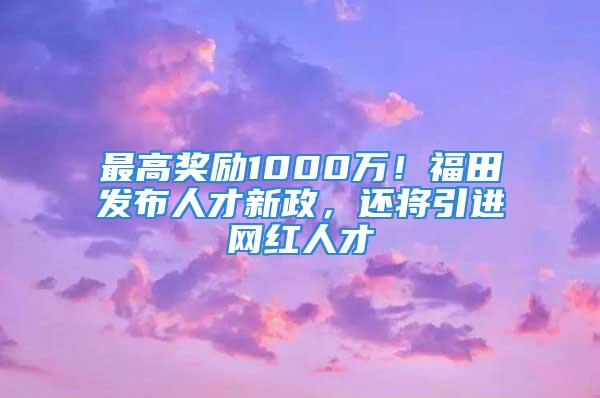 最高獎勵1000萬！福田發(fā)布人才新政，還將引進(jìn)網(wǎng)紅人才