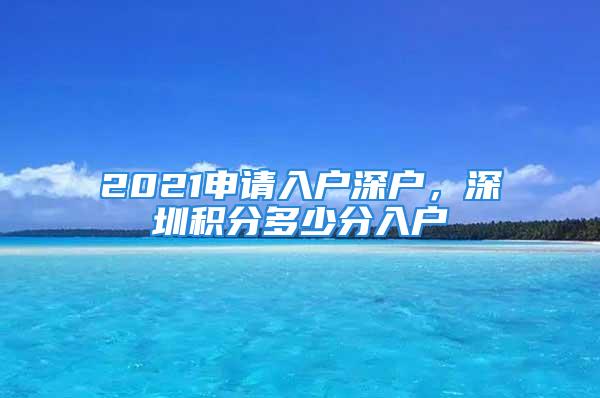 2021申請入戶深戶，深圳積分多少分入戶