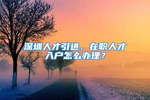 深圳人才引進，在職人才入戶怎么辦理？