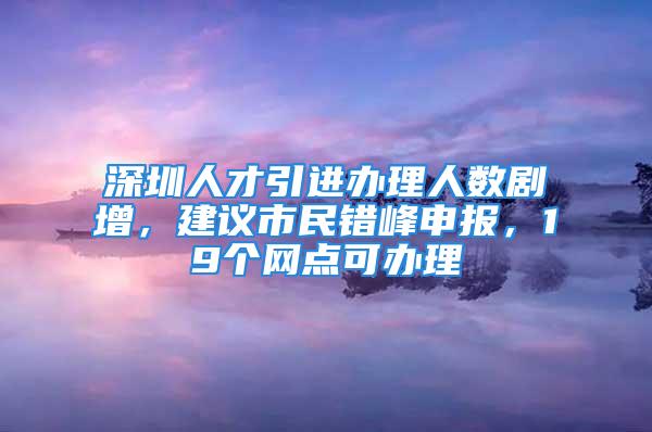 深圳人才引進(jìn)辦理人數(shù)劇增，建議市民錯峰申報，19個網(wǎng)點(diǎn)可辦理