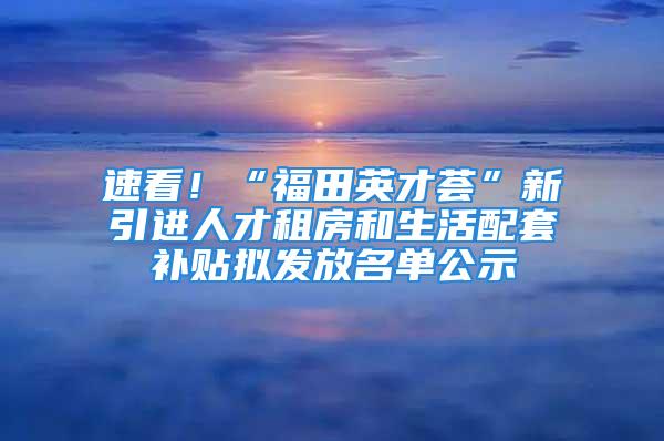 速看！“福田英才薈”新引進(jìn)人才租房和生活配套補(bǔ)貼擬發(fā)放名單公示