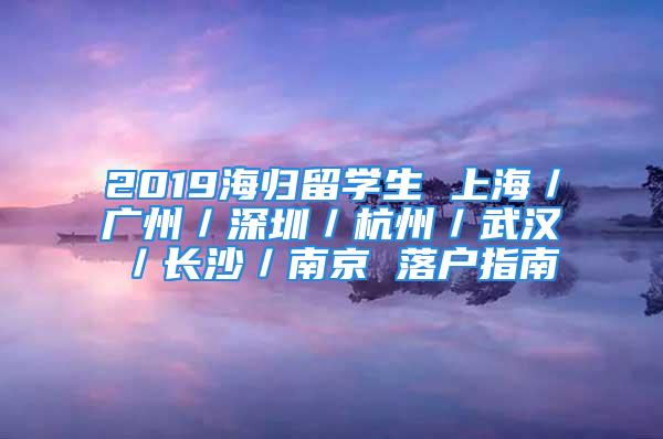 2019海歸留學(xué)生 上海／廣州／深圳／杭州／武漢／長沙／南京 落戶指南