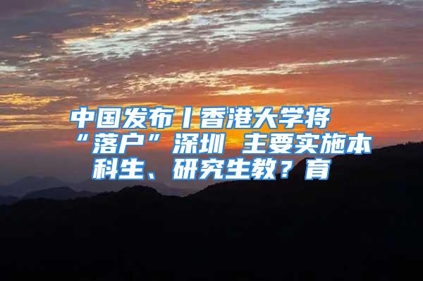 中國發(fā)布丨香港大學(xué)將“落戶”深圳 主要實施本科生、研究生教？育