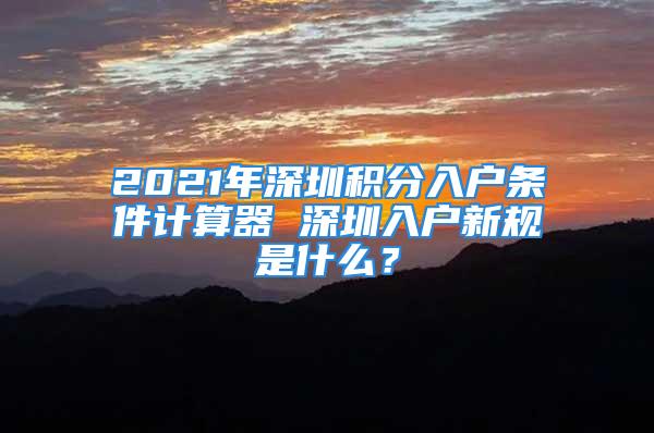 2021年深圳積分入戶條件計算器 深圳入戶新規(guī)是什么？