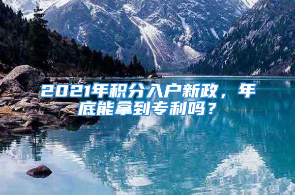 2021年積分入戶新政，年底能拿到專利嗎？