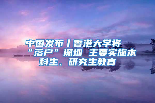 中國發(fā)布丨香港大學(xué)將“落戶”深圳 主要實施本科生、研究生教育