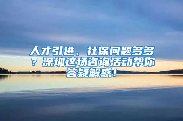 人才引進(jìn)、社保問題多多？深圳這場咨詢活動幫你答疑解惑！