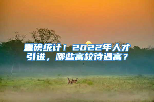 重磅統(tǒng)計！2022年人才引進，哪些高校待遇高？