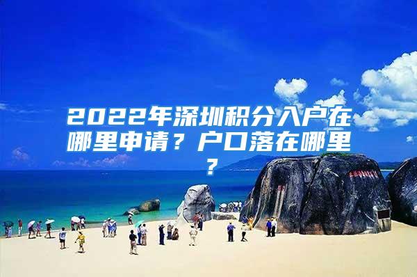 2022年深圳積分入戶在哪里申請？戶口落在哪里？