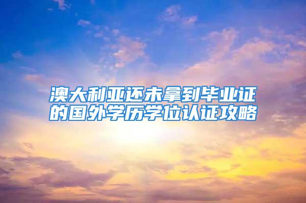 澳大利亞還未拿到畢業(yè)證的國(guó)外學(xué)歷學(xué)位認(rèn)證攻略