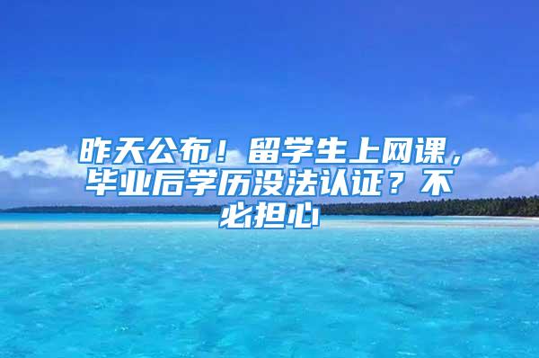 昨天公布！留學(xué)生上網(wǎng)課，畢業(yè)后學(xué)歷沒(méi)法認(rèn)證？不必?fù)?dān)心