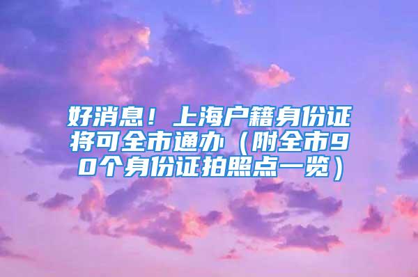 好消息！上海戶籍身份證將可全市通辦（附全市90個(gè)身份證拍照點(diǎn)一覽）