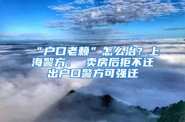 “戶口老賴”怎么治？上海警方： 賣房后拒不遷出戶口警方可強(qiáng)遷