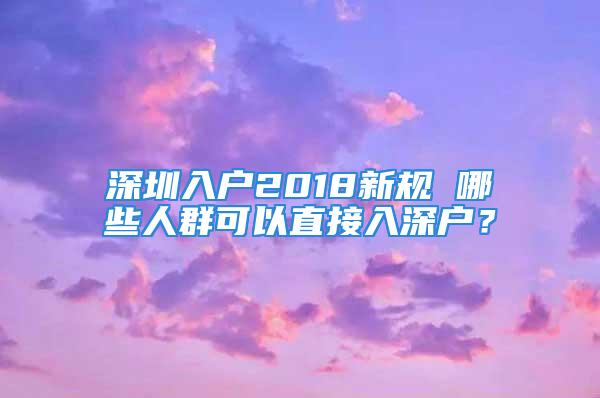 深圳入戶2018新規(guī) 哪些人群可以直接入深戶？