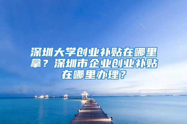 深圳大學(xué)創(chuàng)業(yè)補(bǔ)貼在哪里拿？深圳市企業(yè)創(chuàng)業(yè)補(bǔ)貼在哪里辦理？