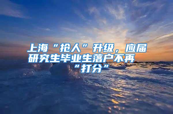 上?！皳屓恕鄙?jí)，應(yīng)屆研究生畢業(yè)生落戶(hù)不再“打分”