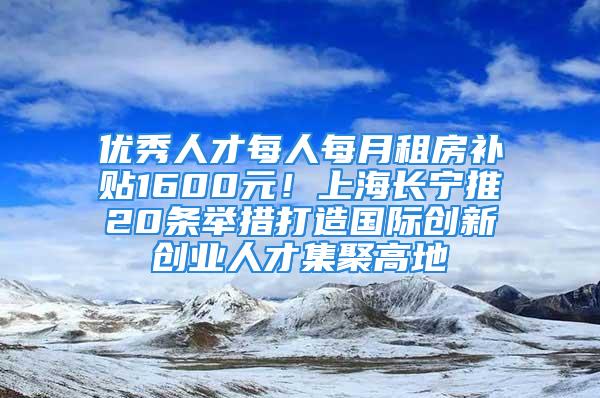 優(yōu)秀人才每人每月租房補(bǔ)貼1600元！上海長寧推20條舉措打造國際創(chuàng)新創(chuàng)業(yè)人才集聚高地