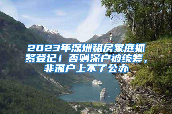 2023年深圳租房家庭抓緊登記！否則深戶被統(tǒng)籌，非深戶上不了公辦