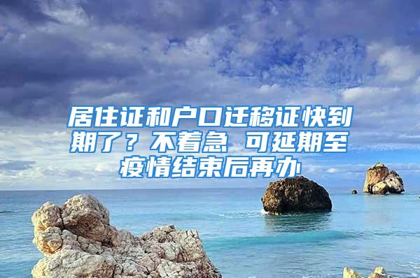 居住證和戶口遷移證快到期了？不著急 可延期至疫情結(jié)束后再辦