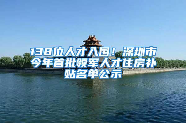 138位人才入圍！深圳市今年首批領(lǐng)軍人才住房補貼名單公示