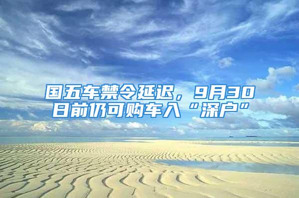 國五車禁令延遲，9月30日前仍可購車入“深戶”