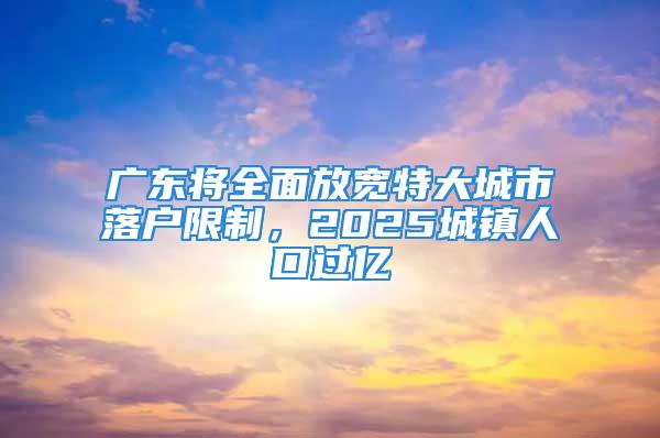 廣東將全面放寬特大城市落戶限制，2025城鎮(zhèn)人口過億