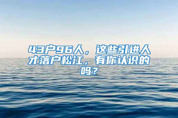 43戶96人，這些引進(jìn)人才落戶松江，有你認(rèn)識的嗎？