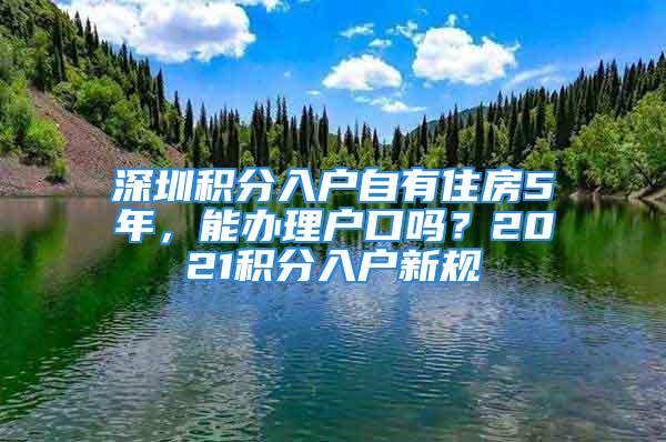 深圳積分入戶自有住房5年，能辦理戶口嗎？2021積分入戶新規(guī)