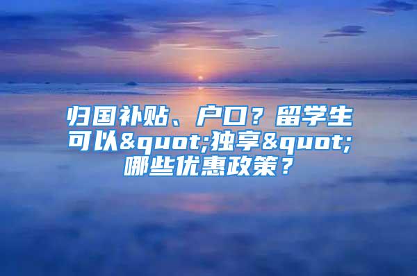 歸國補貼、戶口？留學(xué)生可以"獨享"哪些優(yōu)惠政策？