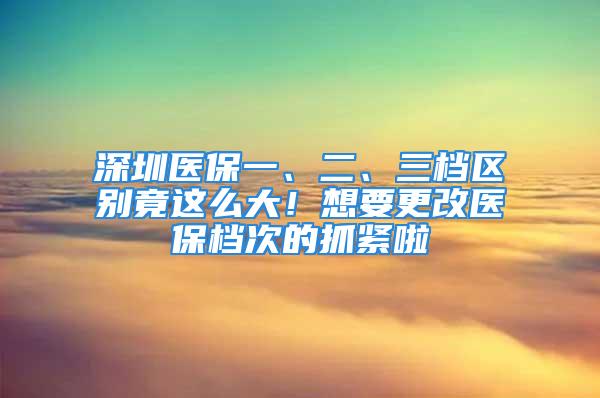 深圳醫(yī)保一、二、三檔區(qū)別竟這么大！想要更改醫(yī)保檔次的抓緊啦