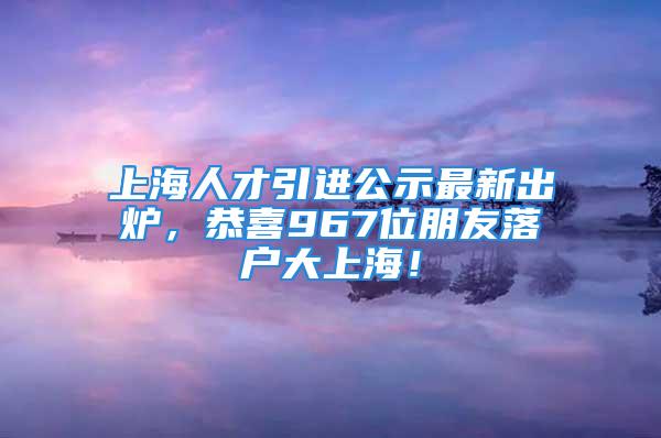 上海人才引進(jìn)公示最新出爐，恭喜967位朋友落戶大上海！