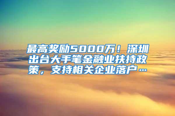 最高獎勵5000萬！深圳出臺大手筆金融業(yè)扶持政策，支持相關(guān)企業(yè)落戶…