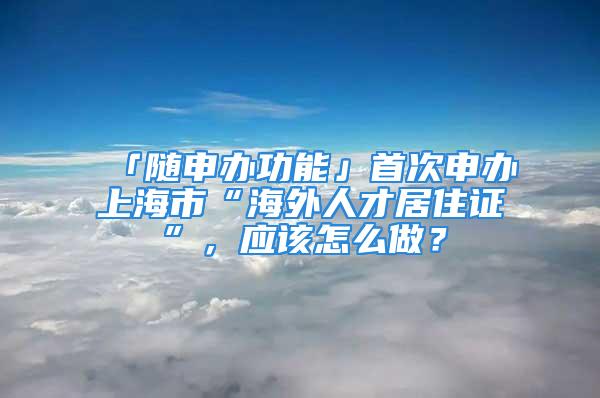 「隨申辦功能」首次申辦上海市“海外人才居住證”，應(yīng)該怎么做？