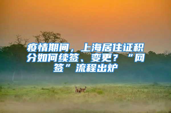 疫情期間，上海居住證積分如何續(xù)簽、變更？“網(wǎng)簽”流程出爐