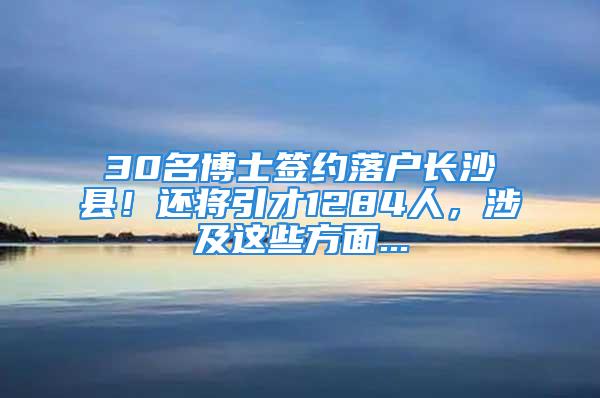 30名博士簽約落戶長沙縣！還將引才1284人，涉及這些方面...