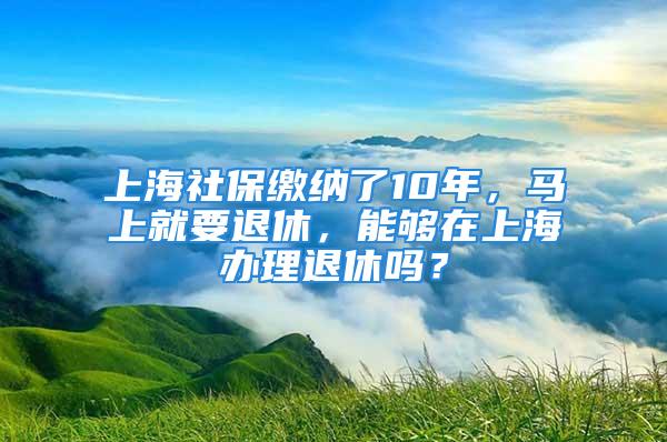 上海社保繳納了10年，馬上就要退休，能夠在上海辦理退休嗎？