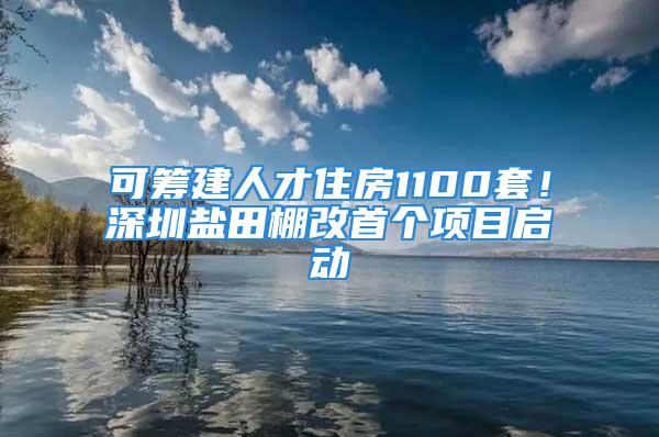 可籌建人才住房1100套！深圳鹽田棚改首個項目啟動