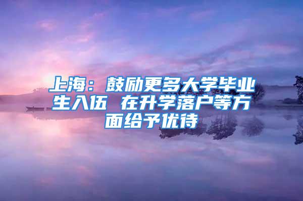 上海：鼓勵更多大學畢業(yè)生入伍 在升學落戶等方面給予優(yōu)待