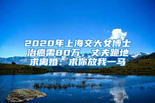 2020年上海交大女博士治癌需80萬，丈夫跪地求離婚：求你放我一馬